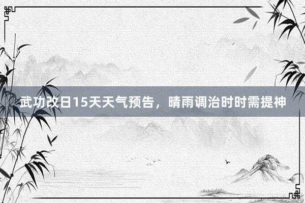 武功改日15天天气预告，晴雨调治时时需提神
